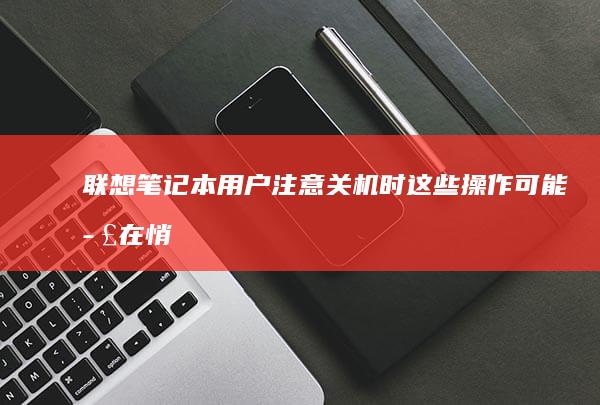 联想笔记本用户注意！关机时这些操作可能正在悄悄缩短电池寿命 (联想笔记本用的什么系统)