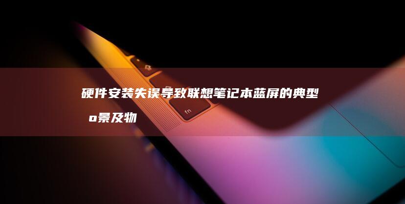 硬件安装失误导致联想笔记本蓝屏的典型场景及物理检查要点 (硬件安装失误怎么解决)