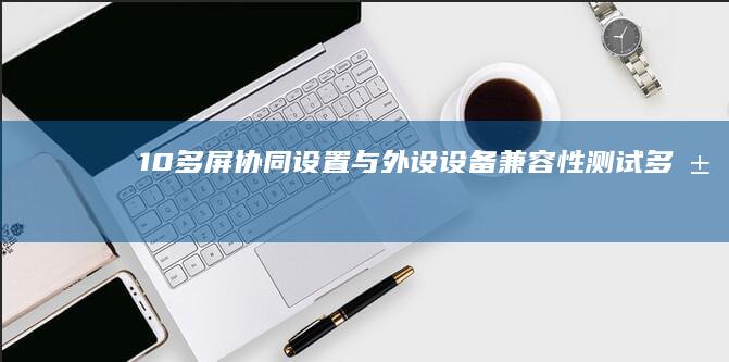 10. 多屏协同设置与外设设备兼容性测试 (多屏协同在哪里设置)