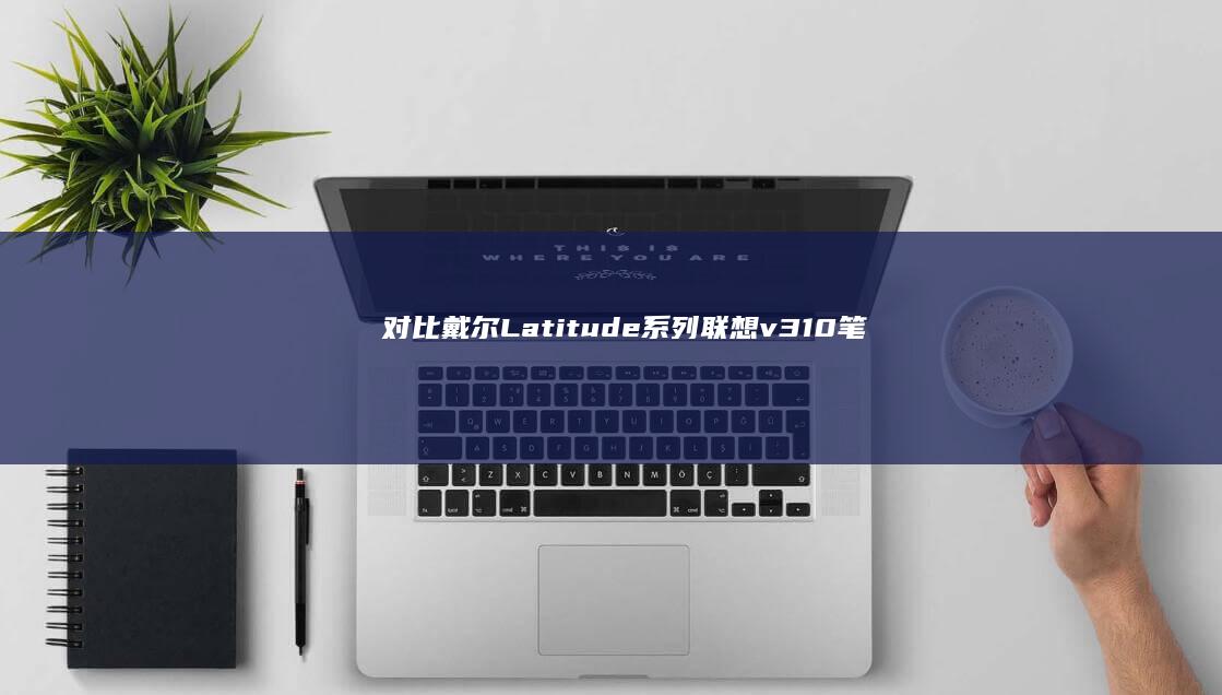 对比戴尔Latitude系列：联想v310笔记本如何以更优性能价格比征服企业采购市场 (对比戴尔g15)