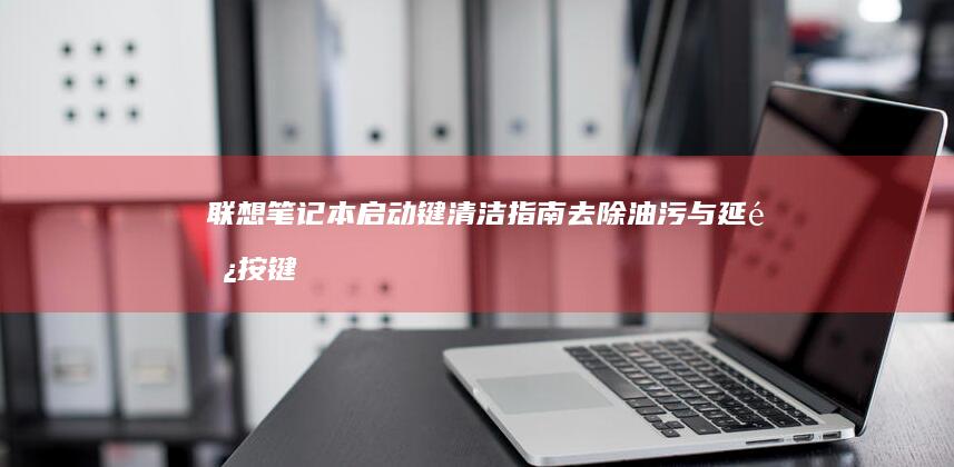 联想笔记本启动键清洁指南：去除油污与延长按键使用寿命技巧 (联想笔记本启动盘按f几)