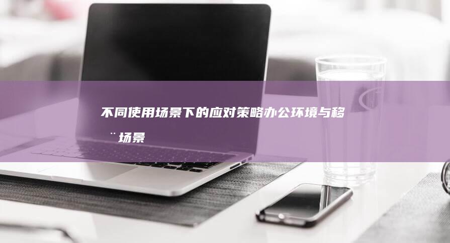 不同使用场景下的应对策略：办公环境与移动场景的差异化解决方案 (使用场景有哪些)