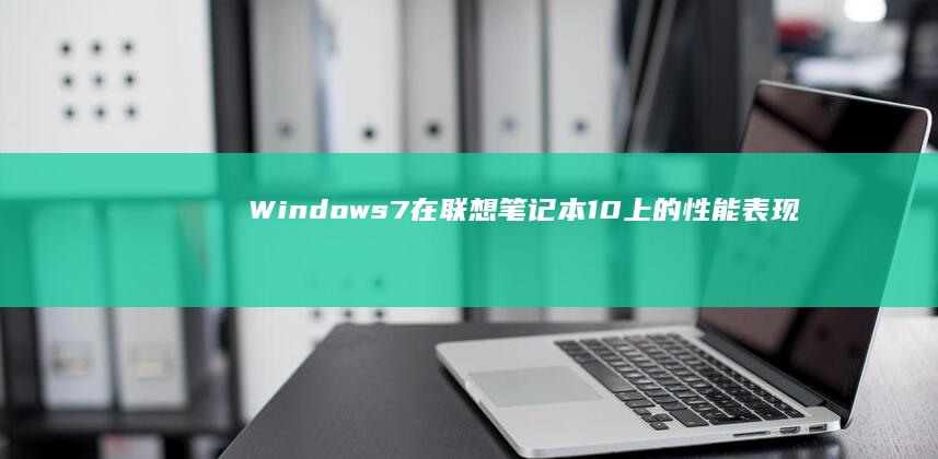 Windows 7在联想笔记本10上的性能表现：对比Win10/11的硬件资源占用分析 (windows11国产)