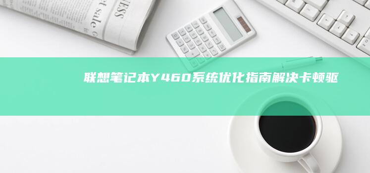 联想笔记本Y460系统优化指南：解决卡顿、驱动兼容及性能提升全攻略 (联想笔记本y7000配置及参数)