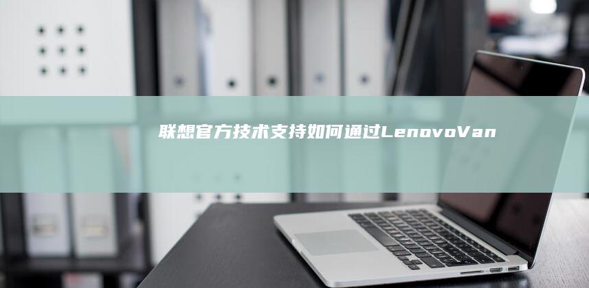 联想官方技术支持：如何通过Lenovo Vantage获取有效还原密码 (联想官方技术支持电话)