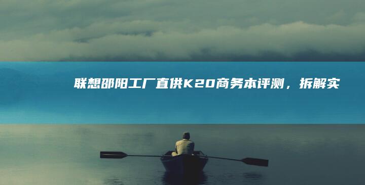 联想邵阳工厂直供：K20商务本评测，拆解实测散热性能与续航表现 (联想邵阳怎么样)