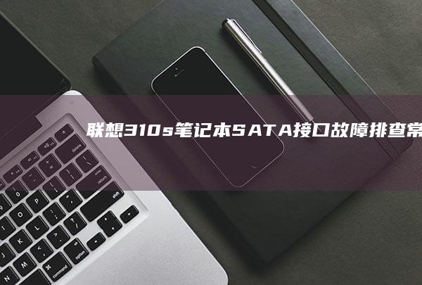 联想310s笔记本SATA接口故障排查：常见问题解决方案与硬件检测方法 (联想310s-14isk)