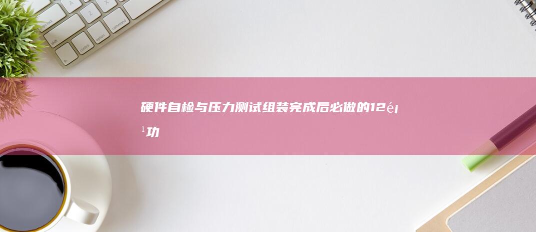 硬件自检与压力测试：组装完成后必做的12项功能验证步骤 (硬件自检与压力有关吗)