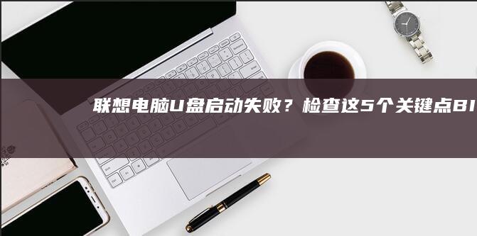 联想电脑U盘启动失败？检查这5个关键点：BIOS模式、U盘格式、快捷键、启动顺序与安全设置 (联想电脑u盘启动快捷键是哪个键)