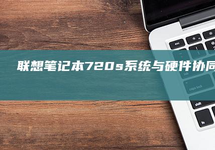 联想笔记本720s系统与硬件协同优化：如何释放轻薄本的极致性能 (联想笔记本7000p)