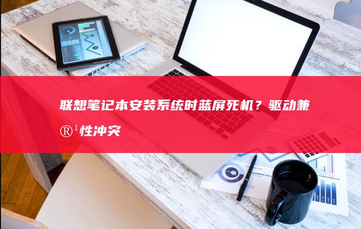 联想笔记本安装系统时蓝屏死机？驱动兼容性冲突与强制启用驱动签名选项的解决方案 (联想笔记本安装系统按哪个键)