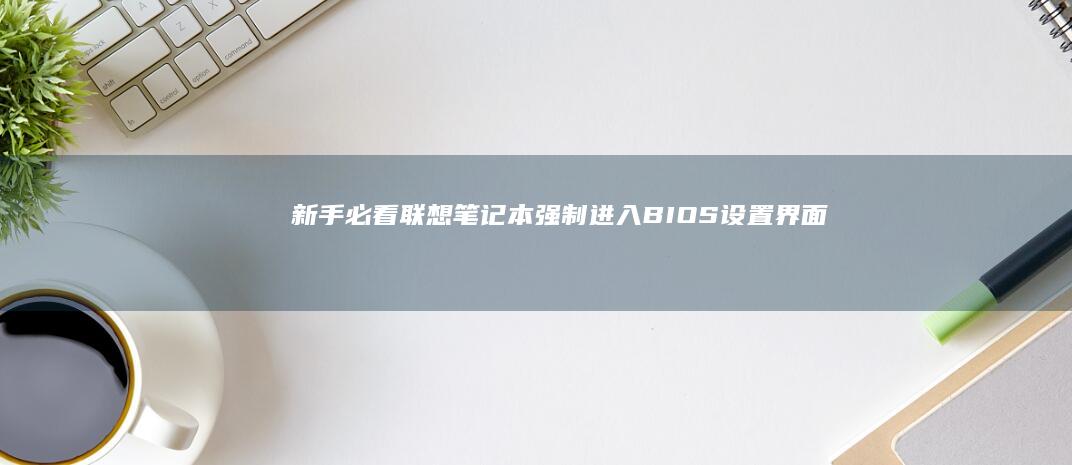 新手必看：联想笔记本强制进入BIOS设置界面的快捷键组合与步骤详解 (联y fi)