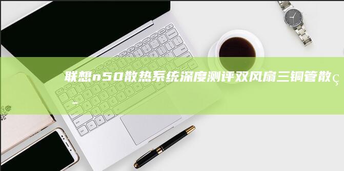 联想n50散热系统深度测评：双风扇三铜管散热模组在高负载下的温控表现与优化技巧 (联想n50拆机)