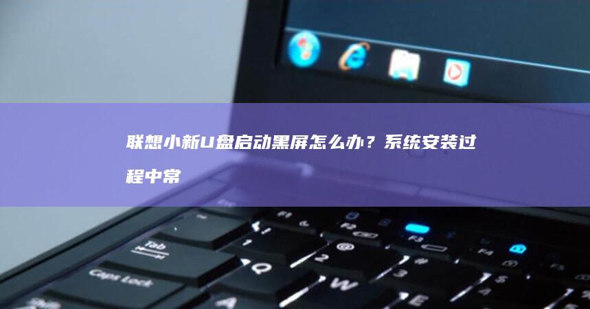 联想小新U盘启动黑屏怎么办？系统安装过程中常见问题排查指南 (联想小新u盘启动)