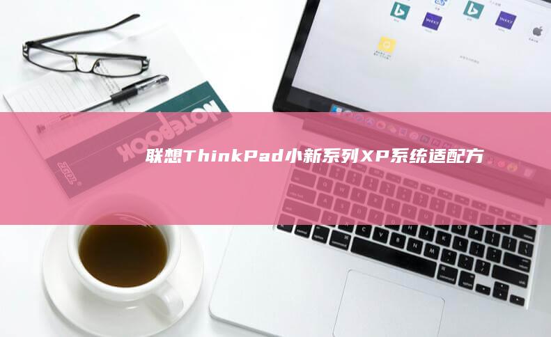 联想ThinkPad/小新系列XP系统适配方案：激活方法与硬件兼容性说明 (联想thinkbook)