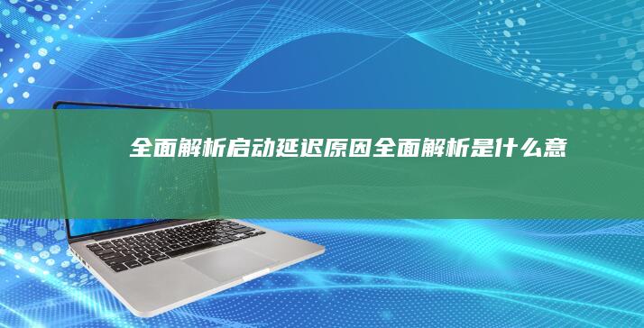 全面解析启动延迟原因 (全面解析是什么意思)