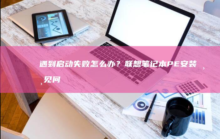 遇到启动失败怎么办？联想笔记本PE安装常见问题排查与解决方案汇总 (遇到启动失败怎么办)