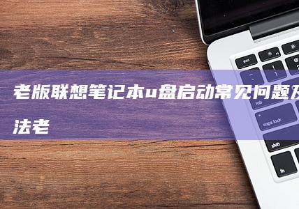 老版联想笔记本u盘启动常见问题及解决方法 (老版联想笔记本)