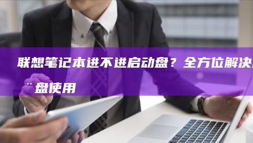 联想笔记本进不进启动盘？全方位解决启动盘使用问题 (联想笔记本进bios按什么键)