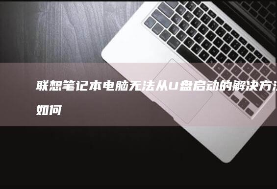 联想笔记本电脑无法从U盘启动的解决方法：如何设置 BIOS 以支持 USB 启动并排查常见问题 (联想笔记本电脑)