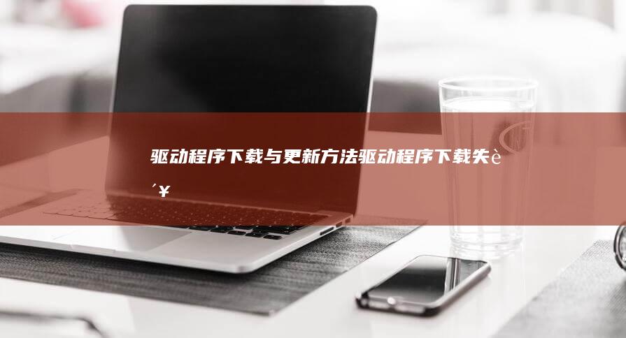 驱动程序下载与更新方法 (驱动程序下载失败)