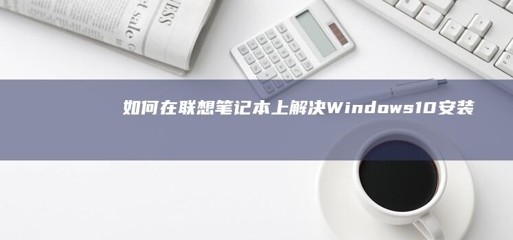 如何在联想笔记本上解决Windows 10安装过程中可能遇到的问题 (如何在联想笔记本上安装打印机)