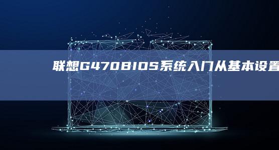 联想G470 BIOS系统入门：从基本设置到高级功能全面解析 (联想g470最佳升级方案)
