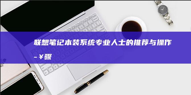 联想笔记本装系统：专业人士的推荐与操作步骤 (联想笔记本装系统后无法进入系统)