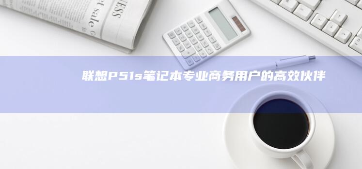 联想P51s笔记本：专业商务用户的高效伙伴 (联想p51s拆机详解)