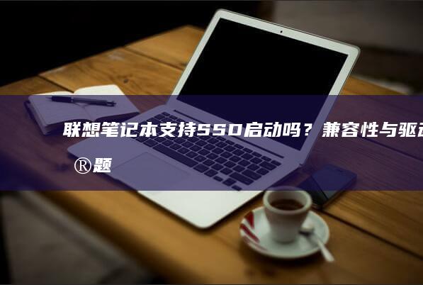 联想笔记本支持SSD启动吗？兼容性与驱动问题解析 (联想笔记本支持个人送保吗)