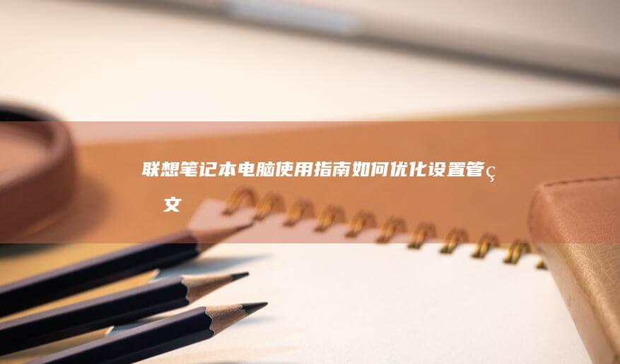 联想笔记本电脑使用指南：如何优化设置、管理文件、提升使用体验 (联想笔记本电池更换价格)