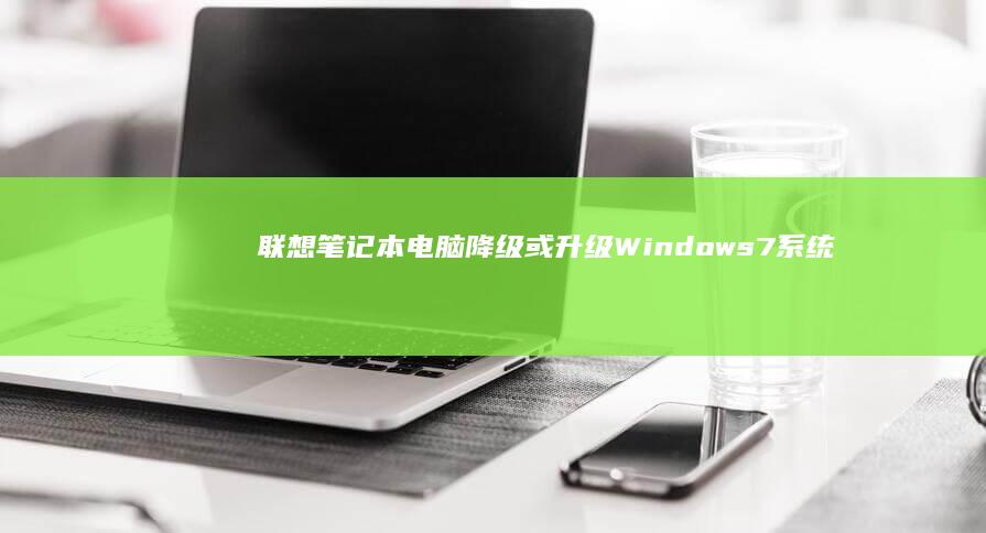 联想笔记本电脑降级或升级Windows 7系统：注意事项与常见问题解答 (联想笔记本电池更换价格)