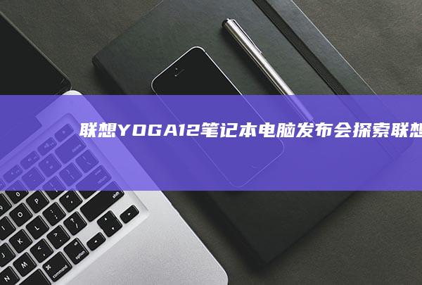 联想YOGA12笔记本电脑发布会：探索联想新品发布的创新与极致体验 (联想yoga系列)