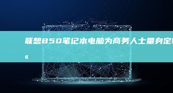 联想B50笔记本电脑：为商务人士量身定制的高效选择 (联想b50笔记本配置)