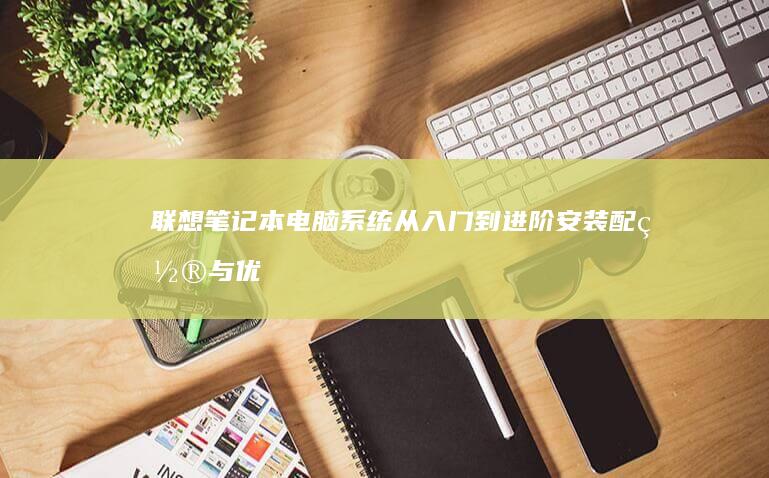 联想笔记本电脑系统从入门到进阶：安装配置与优化的完整指南 (联想笔记本电池更换价格)