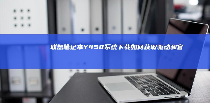 联想笔记本Y450系统下载：如何获取驱动和官方软件的完整指南 (联想笔记本y9000p)
