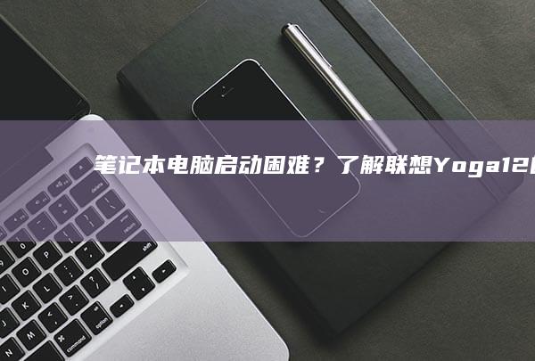 笔记本电脑启动困难？了解联想Yoga 12的开机方法与技巧 (笔记本电脑启动不了怎么办)