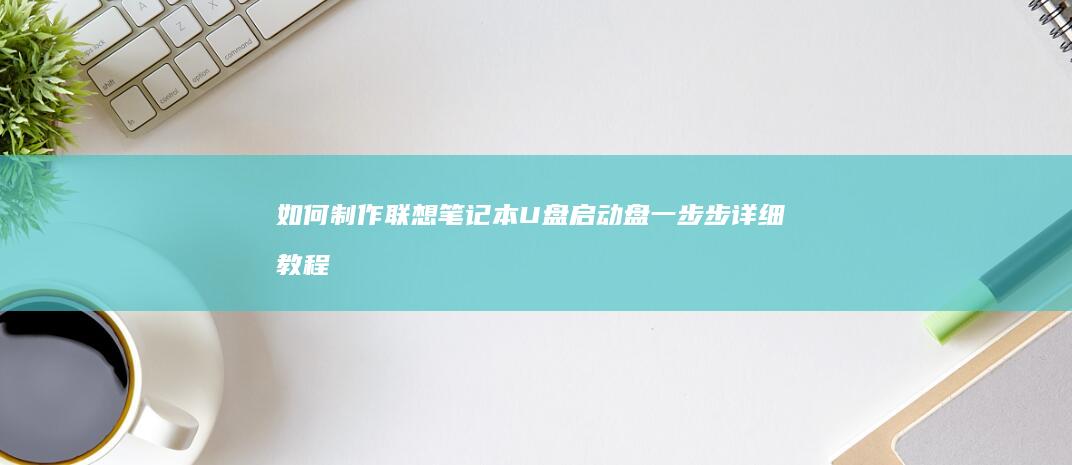 如何制作联想笔记本U盘启动盘：一步步详细教程 (如何制作联想电脑的U盘启动盘)