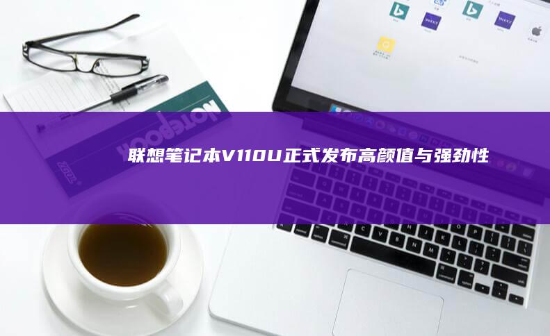 联想笔记本V110U正式发布：高颜值与强劲性能的完美结合 (联想笔记本v15这款怎么样)