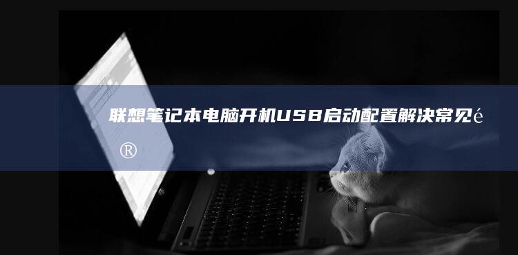 联想笔记本电脑开机USB启动配置：解决常见问题的完整方案 (联想笔记本电脑售后维修服务网点)