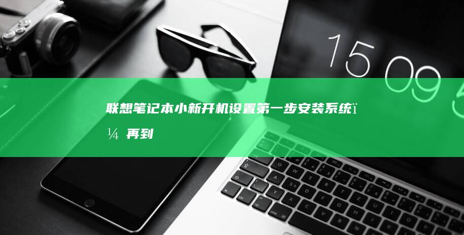联想笔记本小新开机设置：第一步安装系统，再到驱动程序安装，接着是系统优化与必要设置，最后完成必备软件安装以及安全设置的全流程指南 (联想笔记本小新14)