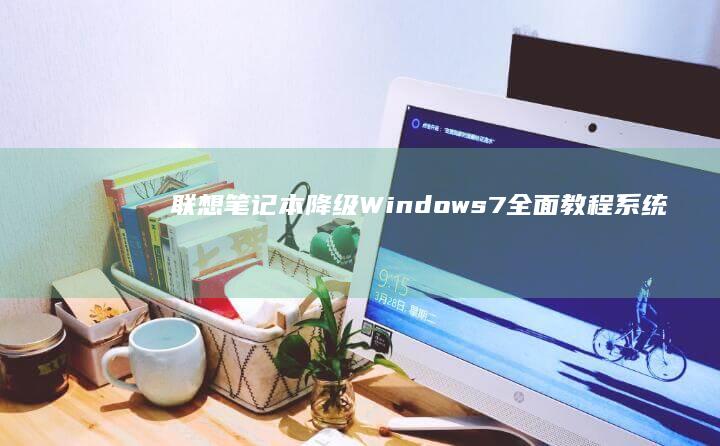联想笔记本降级Windows 7全面教程：系统兼容性与官方支持指南 (联想笔记本降价)