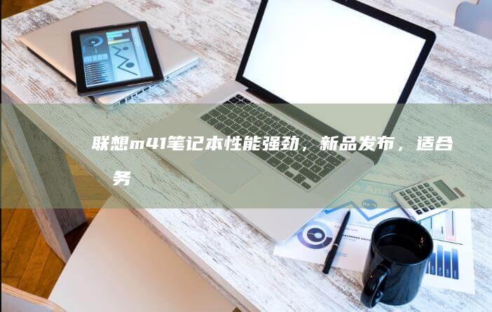 联想m41笔记本性能强劲，新品发布，适合商务办公，打造高效办公體驗 (联想M41笔记本可以视频输入吗)