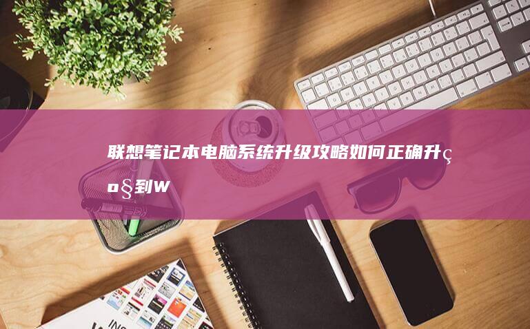 联想笔记本电脑系统升级攻略：如何正确升级到Windows 10操作系统 (联想笔记本电脑售后服务电话)