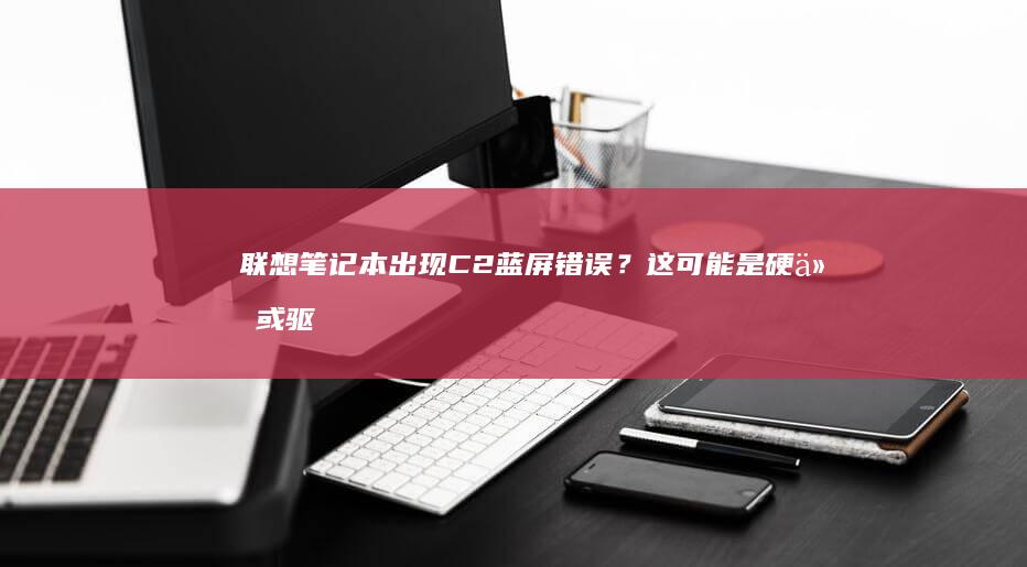 联想笔记本出现C2蓝屏错误？这可能是硬件或驱动问题，如何有效解决？ (联想笔记本出厂编号怎么查)