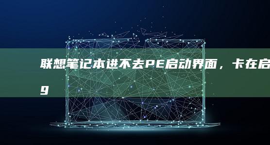 联想笔记本进不去PE启动界面，卡在启动logo的原因及修复方法 (联想笔记本进u盘启动按什么键)