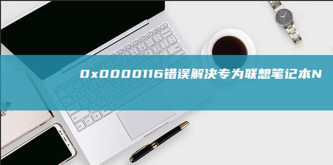 0x0000116错误解决：专为联想笔记本NVIDIA显卡用户设计的故障排查手册 (0x0000007b)