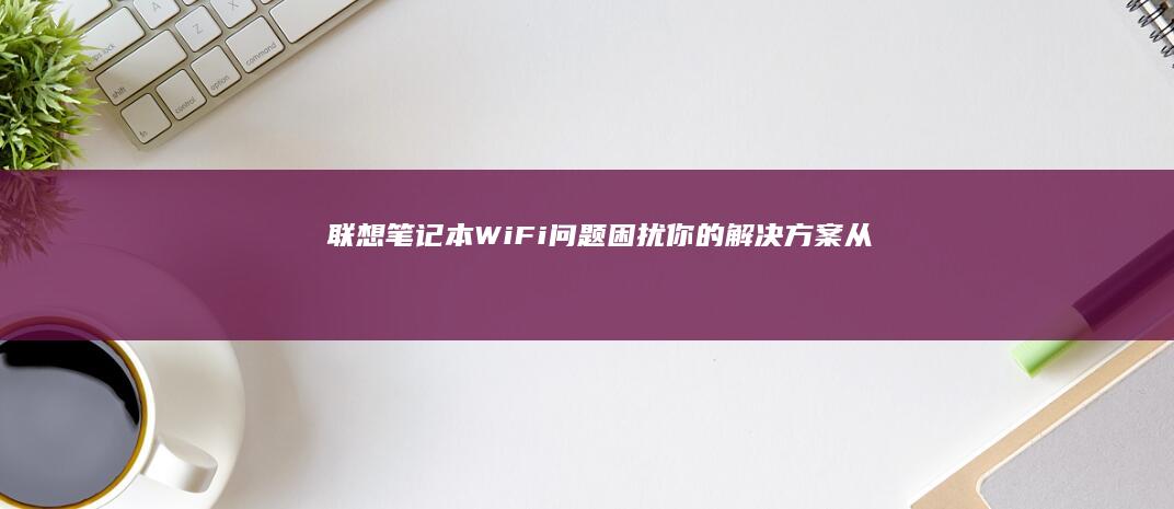 联想笔记本Wi-Fi问题困扰你的解决方案：从驱动更新到系统设置，全面排查。 (联想笔记本wifi开关在哪里)