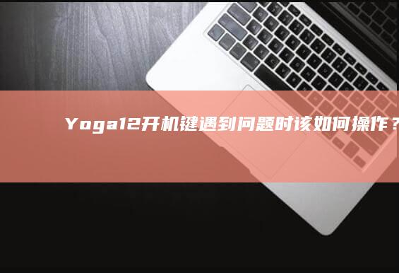 Yoga 12开机键遇到问题时该如何操作？专业指南 (yoga12上市时间)