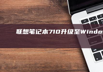 联想笔记本710升级至Windows 10的完整指南：从系统检查到驱动安装，确保稳定运行 (联想笔记本7000和9000区别)